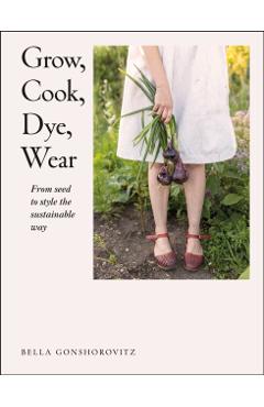 Grow, Cook, Dye, Wear: From Seed to Style the Sustainable Way - Bella Gonshorovitz