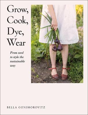 Grow, Cook, Dye, Wear: From Seed to Style the Sustainable Way - Bella Gonshorovitz