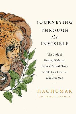 Journeying Through the Invisible: The Craft of Healing With, and Beyond, Sacred Plants, as Told by a Peruvian Medicine Man - Hachumak
