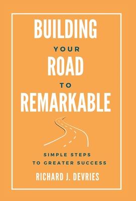 Building Your Road to Remarkable - Simple Steps to Greater Success - Richard J. Devries