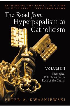 The Road from Hyperpapalism to Catholicism: Rethinking the Papacy in a Time of Ecclesial Disintegration: Volume 1 (Theological Reflections on the Rock - Peter Kwasniewski