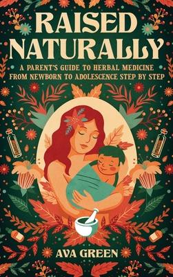 Raised Naturally: A Parent's Guide to Herbal Medicine From Newborn to Adolescence Step by Step - Ava Green
