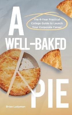 A Well-Baked Pie: The 4-Year Practical College Guide to Launch Your Corporate Career - Brian Ladyman