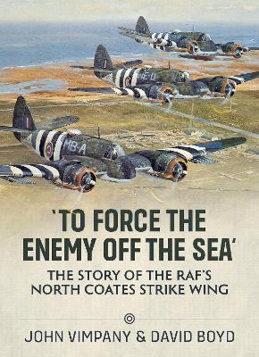 'To Force the Enemy Off the Sea': The Story of the Raf's North Coates Strike Wing - John Vimpany