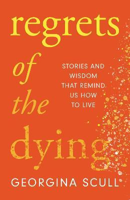 Regrets of the Dying: Stories and Wisdom That Remind Us How to Live - Georgina Scull