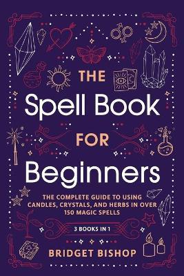 The Spell Book For Beginners: The Complete Guide to Using Candles, Crystals, and Herbs in Over 150 Magic Spells - Bridget Bishop