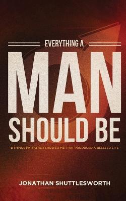 Everything a Man Should Be: 8 Things My Father Showed Me That Produced a Blessed Life - Jonathan Shuttlesworth