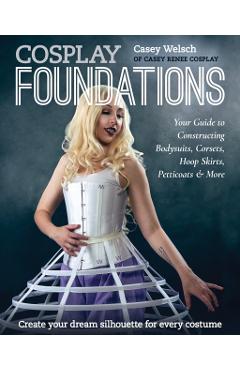 Cosplay Foundations: Your Guide to Constructing Bodysuits, Corsets, Hoop Skirts, Petticoats & More - Casey Welsch