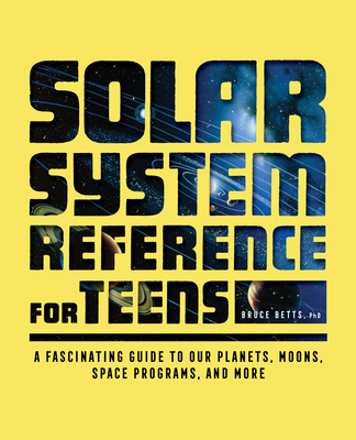 Solar System Reference for Teens: A Fascinating Guide to Our Planets, Moons, Space Programs, and More - Bruce Betts