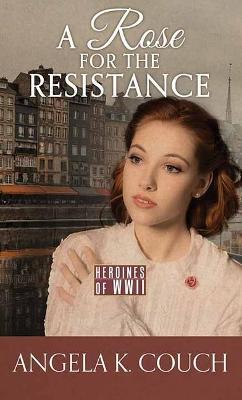 A Rose for the Resistance: Heroines of WWII - Angela K. Couch