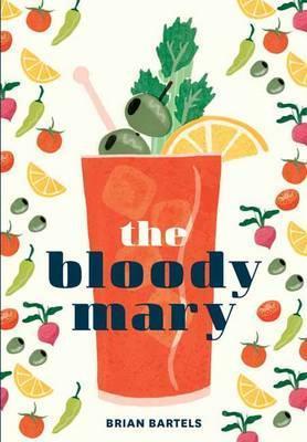 The Bloody Mary: The Lore and Legend of a Cocktail Classic, with Recipes for Brunch and Beyond - Brian Bartels