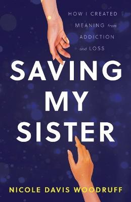 Saving My Sister: How I Created Meaning from Addiction and Loss - Nicole Davis Woodruff