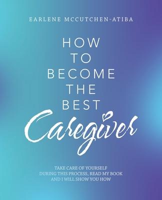 How to Become the Best Caregiver: Take Care of Yourself During This Process Read My Book and I Will Show You How! - Earlene Mccutchen-atiba