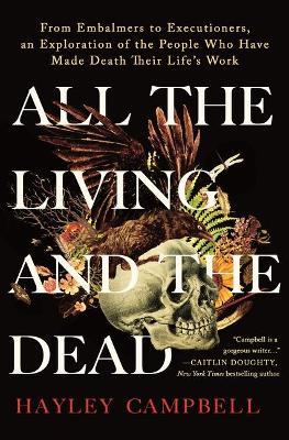 All the Living and the Dead: From Embalmers to Executioners, an Exploration of the People Who Have Made Death Their Life's Work - Hayley Campbell