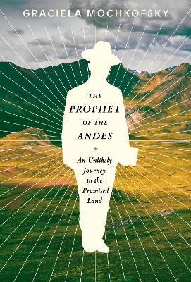 The Prophet of the Andes: An Unlikely Journey to the Promised Land - Graciela Mochkofsky