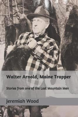 Walter Arnold, Maine Trapper: Stories from one of the Last Mountain Men - Jeremiah R. Wood