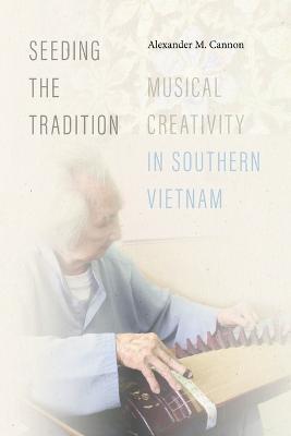 Seeding the Tradition: Musical Creativity in Southern Vietnam - Alexander M. Cannon