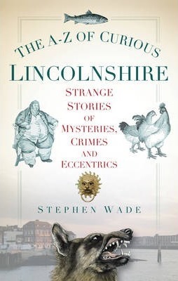 The A-Z of Curious Lincolnshire: Strange Stories of Mysteries, Crimes and Eccentrics - Stephen Wade