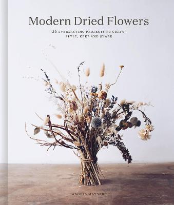 Modern Dried Flowers: 20 Everlasting Projects to Craft, Style, Keep and Share - Angela Maynard