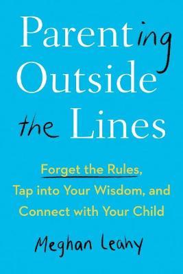 Parenting Outside the Lines: Forget the Rules, Tap Into Your Wisdom, and Connect with Your Child - Meghan Leahy