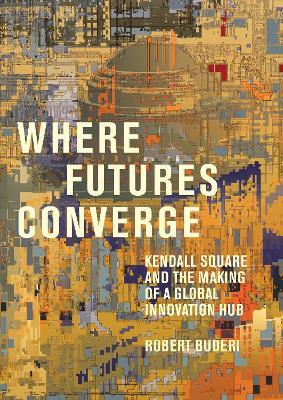 Where Futures Converge: Kendall Square and the Making of a Global Innovation Hub - Robert Buderi