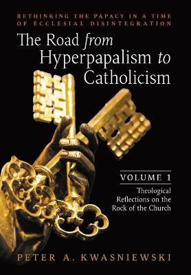 The Road from Hyperpapalism to Catholicism: Rethinking the Papacy in a Time of Ecclesial Disintegration: Volume 1 (Theological Reflections on the Rock - Peter Kwasniewski