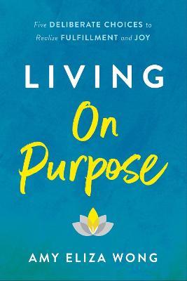 Living on Purpose: Five Deliberate Choices to Realize Fulfillment and Joy - Amy Eliza Wong