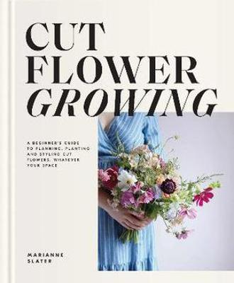 Cut Flower Growing: A Beginner's Guide to Planning, Planting and Styling Cut Flowers, No Matter Your Space - Marianne Slater