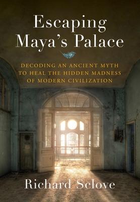 Escaping Maya's Palace: Decoding an Ancient Myth to Heal the Hidden Madness of Modern Civilization - Richard Sclove