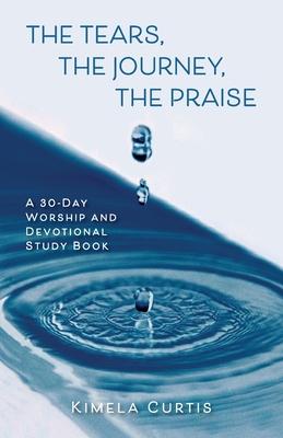 The Tears, The Journey, The Praise: A 30-Day Worship and Devotional Study Book - Kimela Curtis