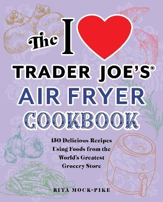 The I Love Trader Joe's Air Fryer Cookbook: 150 Delicious Recipes Using Foods from the World's Greatest Grocery Store - Rita Mock-pike