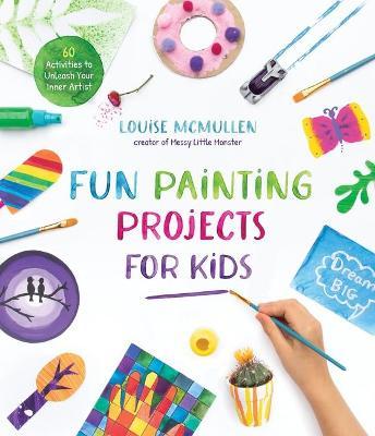 Fun Painting Projects for Kids: 60 Activities to Unleash Your Inner Artist - Louise Mcmullen