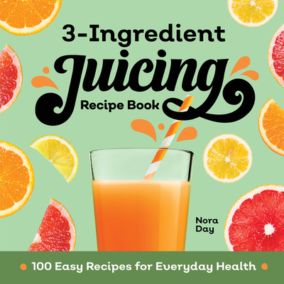 3-Ingredient Juicing Recipe Book: 100 Easy Recipes for Everyday Health - Nora Day
