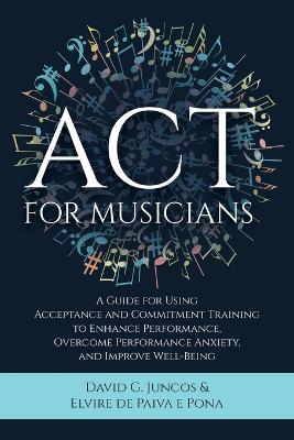 ACT for Musicians: A Guide for Using Acceptance and Commitment Training to Enhance Performance, Overcome Performance Anxiety, and Improve - David G. Juncos