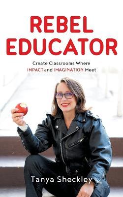 Rebel Educator: Create Classrooms Where Impact and Imagination Meet - Tanya Sheckley