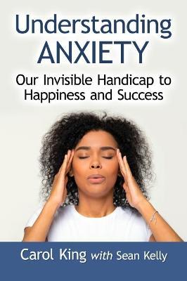 Understanding Anxiety: Our Invisible Handicap to Happiness and Success - Carol King