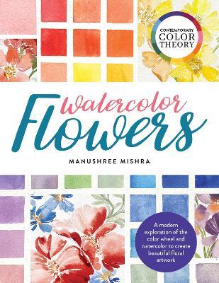 Contemporary Color Theory: Watercolor Flowers: A Modern Exploration of the Color Wheel and Watercolor to Create Beautiful Floral Artwork - Manushree Mishra
