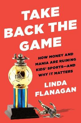 Take Back the Game: How Money and Mania Are Ruining Kids' Sports--And Why It Matters - Linda Flanagan