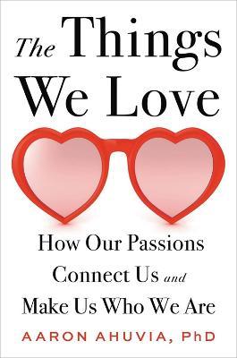 The Things We Love: How Our Passions Connect Us and Make Us Who We Are - Aaron Ahuvia