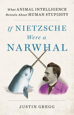 If Nietzsche Were a Narwhal: What Animal Intelligence Reveals about Human Stupidity - Justin Gregg