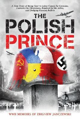 The Polish Prince: A True WWII Story of Being Sent to Labor Camps by Germans, Captured by Ukrainians, Bombed by the Allies, and Dodging R - Zbigniew Janczewski