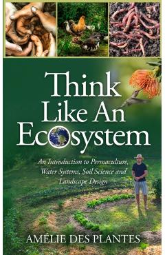 Think Like An Ecosystem - An Introduction to Permaculture, Water Systems, Soil Science and Landscape Design - Amélie Des Plantes