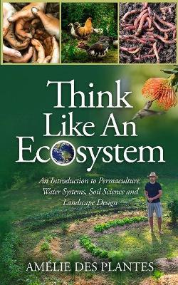 Think Like An Ecosystem - An Introduction to Permaculture, Water Systems, Soil Science and Landscape Design - Amélie Des Plantes