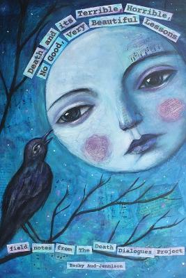 Death and its Terrible, Horrible, No Good, Very Beautiful Lessons: Field Notes from The Death Dialogues Project - Becky Aud-jennison