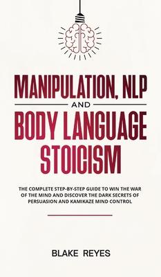 Manipulation, NLP and Body Language Stoicism: The Complete Step-by-Step Guide to Win the War of the Mind and Discover the Dark Secrets of Persuasion a - Blаke Reyes