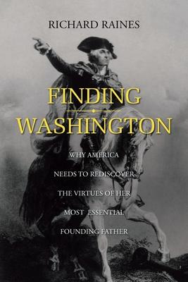 Finding Washington: Why America Needs to Rediscover the Virtues of Her Most Essential Founding Father - Richard Raines