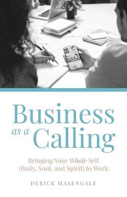 Business as a Calling: Bringing Your Whole Self (Body, Soul, and Spirit) to Work - Derick Masengale