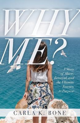 Why Me?: A Story of Abuse, Betrayal, and the Ultimate Journey to Purpose - Carla K. Bone