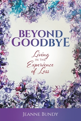 Beyond Goodbye: Living in the Experience of Loss - Jeanne Bundy