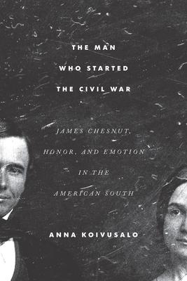 The Man Who Started the Civil War: James Chesnut, Honor, and Emotion in the American South - Anna Koivusalo